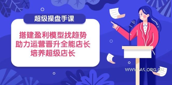超级操盘手课，搭建盈利模型找趋势，助力运营晋升全能店长，培养超级店长-351资源网