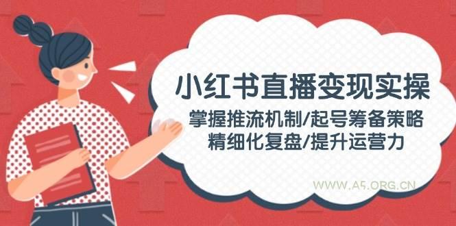 小红书直播变现实操：掌握推流机制/起号筹备策略/精细化复盘/提升运营力-351资源网