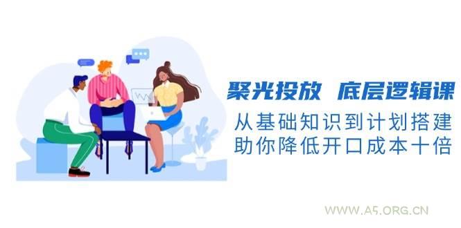 聚光投放底层逻辑课，从基础知识到计划搭建，助你降低开口成本十倍-351资源网