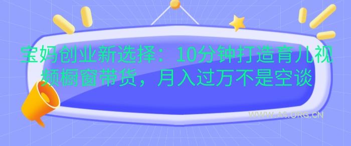 宝妈创业新选择：10分钟打造育儿视频橱窗带货，月入过W不是空谈【揭秘】-351资源网